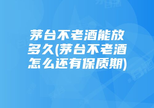 茅台不老酒能放多久(茅台不老酒怎么还有保质期)