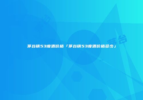 茅台镇53度酒价格「茅台镇53度酒价格多少」