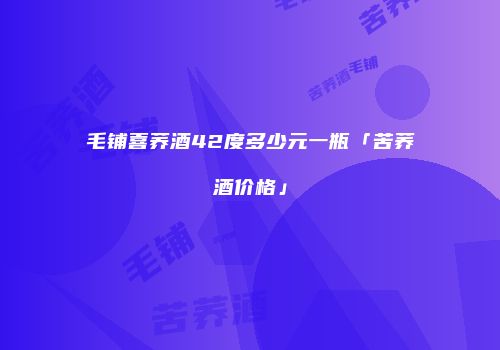 毛铺喜荞酒42度多少元一瓶「苦荞酒价格」