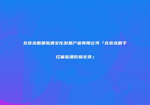 北京龙徽国际酒文化创意产业有限公司「北京龙徽干红葡萄酒价格北京」