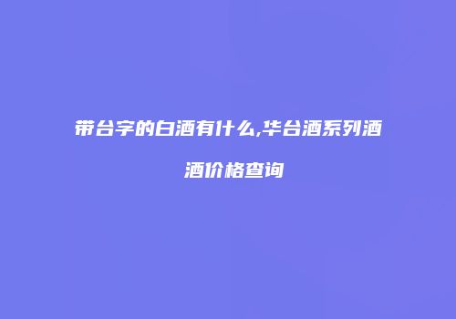 带台字的白酒有什么,华台酒系列酒 酒价格查询