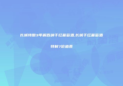 长城特酿3年解百纳干红葡萄酒,长城干红葡萄酒特制7价格表