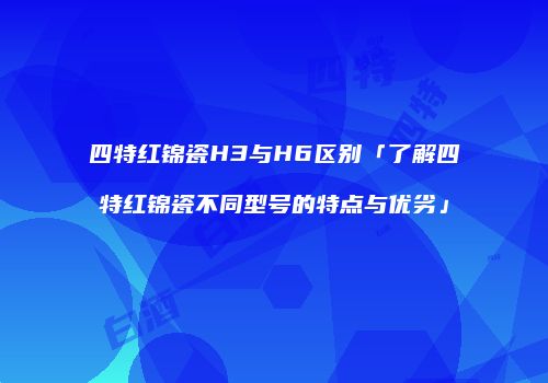 四特红锦瓷H3与H6区别「了解四特红锦瓷不同型号的特点与优劣」