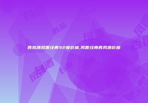 西凤酒凤香经典52度价格,风香经典西风酒价格