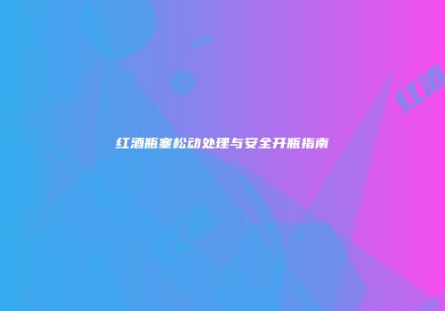 红酒瓶塞松动处理与安全开瓶指南