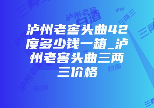 泸州老窖头曲42度多少钱一箱_泸州老窖头曲三两三价格