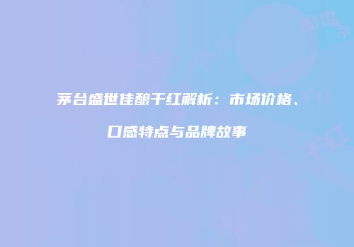 茅台盛世佳酿干红解析：市场价格、口感特点与品牌故事