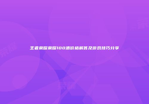 王者荣耀荣耀100酒价格解答及游戏技巧分享