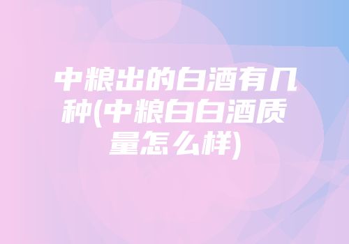中粮出的白酒有几种(中粮白白酒质量怎么样)
