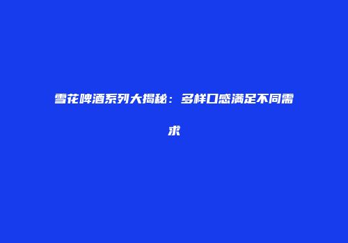 雪花啤酒系列大揭秘：多样口感满足不同需求