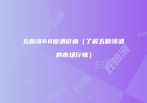 五粮液68度酒价格（了解五粮液酒的市场行情）