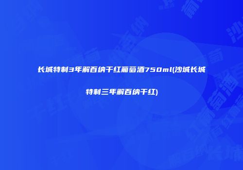 长城特制3年解百纳干红葡萄酒750ml(沙城长城特制三年解百纳干红)