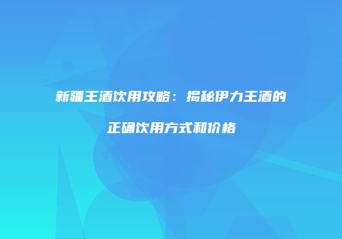 新疆王酒饮用攻略：揭秘伊力王酒的正确饮用方式和价格
