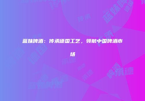 蓝妹啤酒：传承德国工艺，领航中国啤酒市场