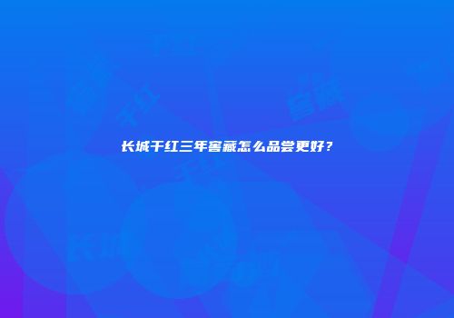 长城干红三年窖藏怎么品尝更好？