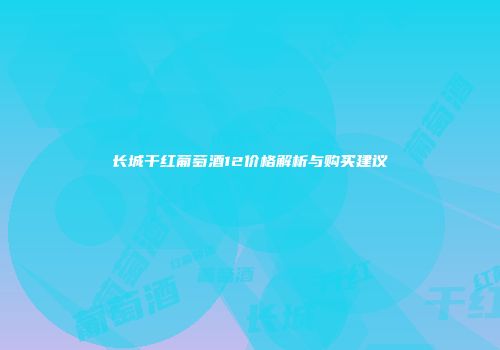 长城干红葡萄酒12价格解析与购买建议