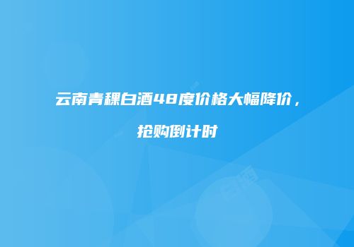 云南青稞白酒48度价格大幅降价，抢购倒计时