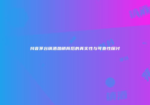 抖音茅台镇酒热销背后的真实性与可靠性探讨