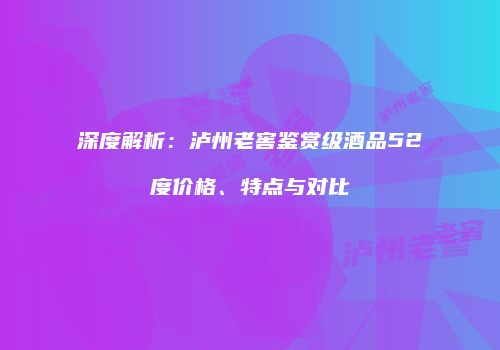 深度解析：泸州老窖鉴赏级酒品52度价格、特点与对比
