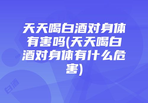 天天喝白酒对身体有害吗(天天喝白酒对身体有什么危害)