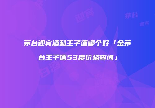 茅台迎宾酒和王子酒哪个好「金茅台王子酒53度价格查询」