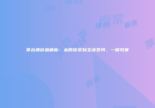 茅台酒价格解析：从醇原浆到玉液系列，一探究竟