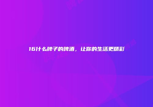 16什么牌子的啤酒，让你的生活更精彩