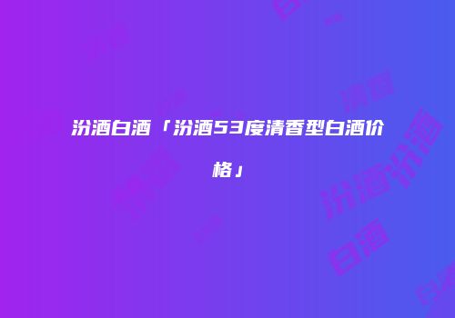 汾酒白酒「汾酒53度清香型白酒价格」