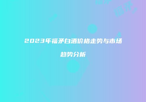 2023年福矛白酒价格走势与市场趋势分析