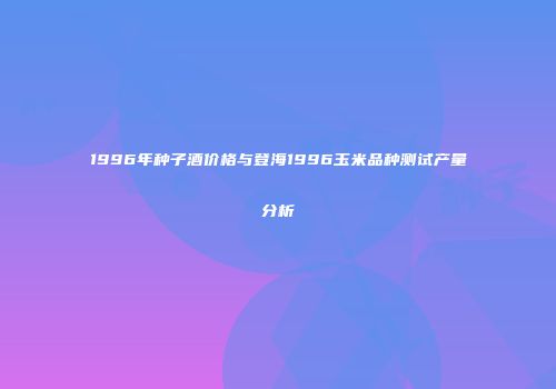 1996年种子酒价格与登海1996玉米品种测试产量分析