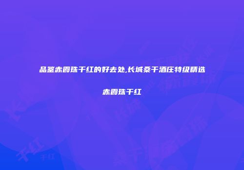 品鉴赤霞珠干红的好去处,长城桑干酒庄特级精选赤霞珠干红