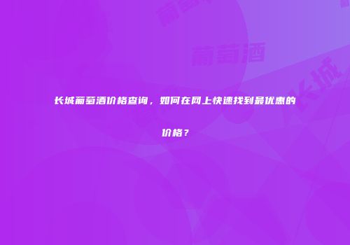 长城葡萄酒价格查询，如何在网上快速找到最优惠的价格？