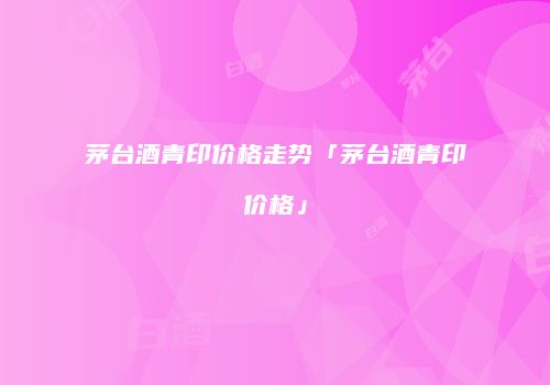 茅台酒青印价格走势「茅台酒青印价格」
