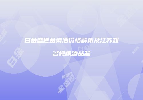 白金盛世金樽酒价格解析及江苏知名纯粮酒品鉴