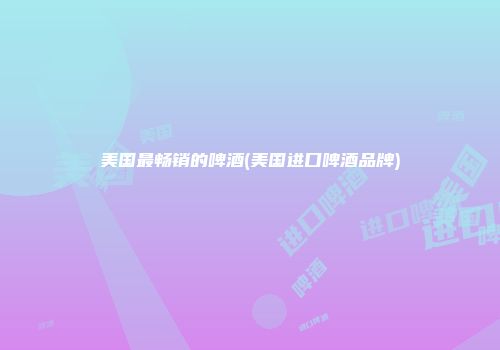 美国最畅销的啤酒(美国进口啤酒品牌)