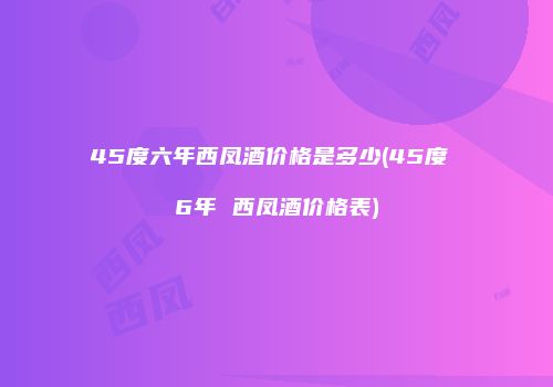 45度六年西凤酒价格是多少(45度 6年 西凤酒价格表)