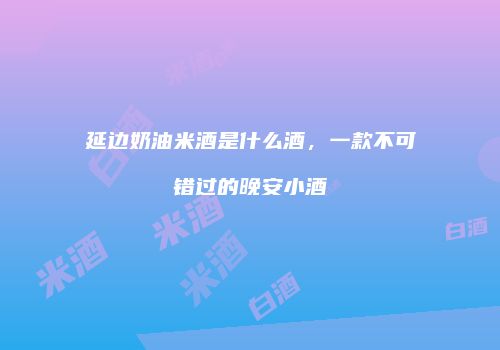 延边奶油米酒是什么酒，一款不可错过的晚安小酒