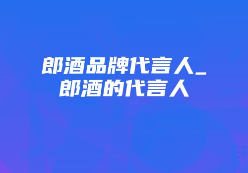 郎酒品牌代言人_郎酒的代言人