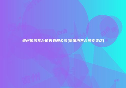 贵州国酒茅台销售有限公司(贵阳市茅台酒专卖店)