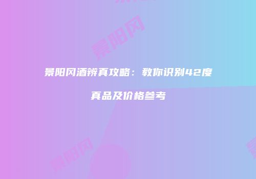 景阳冈酒辨真攻略：教你识别42度真品及价格参考