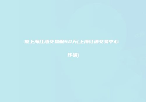 被上海红酒交易骗50万(上海红酒交易中心 诈骗)