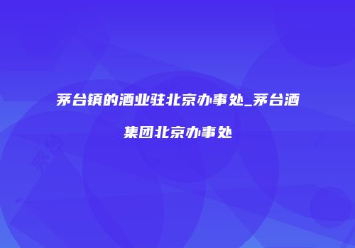 茅台镇的酒业驻北京办事处_茅台酒集团北京办事处