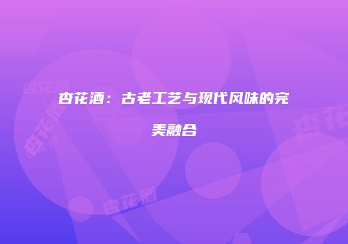杏花酒：古老工艺与现代风味的完美融合