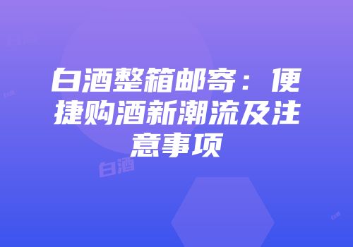 白酒整箱邮寄：便捷购酒新潮流及注意事项