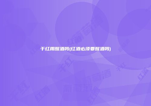 干红用醒酒吗(红酒必须要醒酒吗)