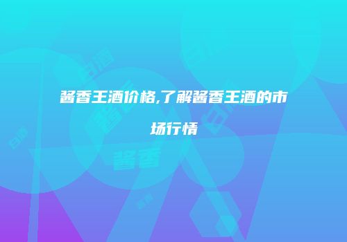 酱香王酒价格,了解酱香王酒的市场行情