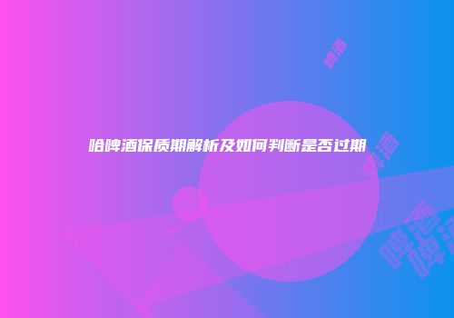 哈啤酒保质期解析及如何判断是否过期