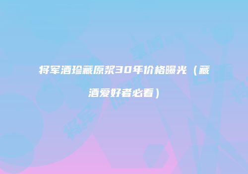 将军酒珍藏原浆30年价格曝光（藏酒爱好者必看）