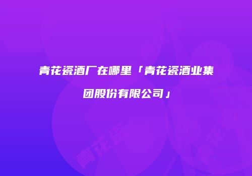 青花瓷酒厂在哪里「青花瓷酒业集团股份有限公司」