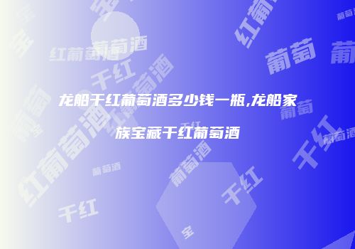 龙船干红葡萄酒多少钱一瓶,龙船家族宝藏干红葡萄酒